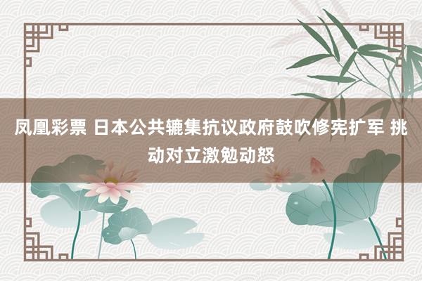 凤凰彩票 日本公共辘集抗议政府鼓吹修宪扩军 挑动对立激勉动怒