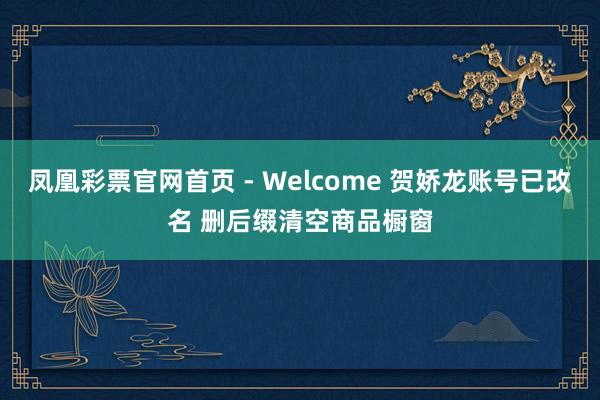 凤凰彩票官网首页 - Welcome 贺娇龙账号已改名 删后缀清空商品橱窗
