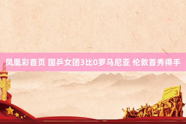凤凰彩首页 国乒女团3比0罗马尼亚 伦敦首秀得手