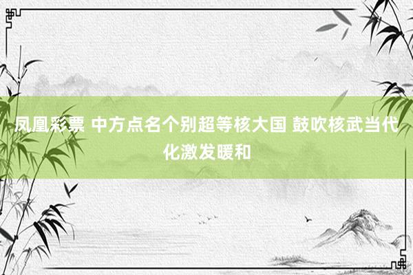凤凰彩票 中方点名个别超等核大国 鼓吹核武当代化激发暖和