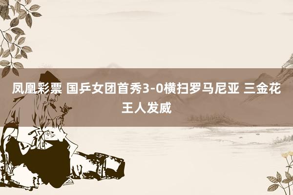 凤凰彩票 国乒女团首秀3-0横扫罗马尼亚 三金花王人发威
