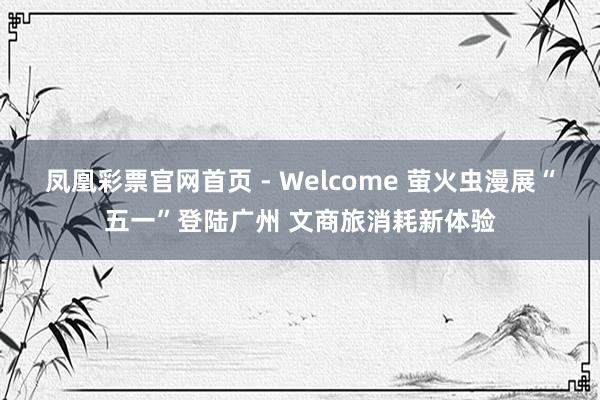 凤凰彩票官网首页 - Welcome 萤火虫漫展“五一”登陆广州 文商旅消耗新体验