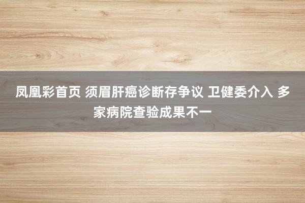 凤凰彩首页 须眉肝癌诊断存争议 卫健委介入 多家病院查验成果不一