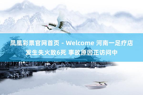 凤凰彩票官网首页 - Welcome 河南一足疗店发生失火致6死 事故原因正访问中