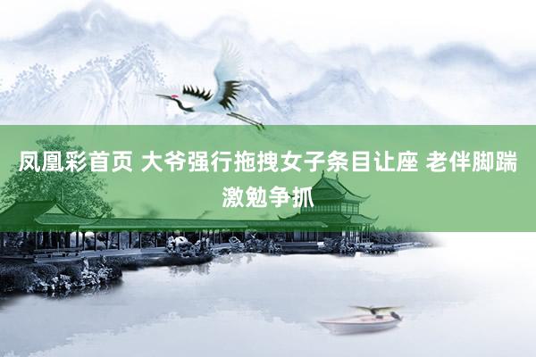 凤凰彩首页 大爷强行拖拽女子条目让座 老伴脚踹激勉争抓