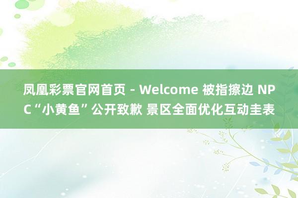 凤凰彩票官网首页 - Welcome 被指擦边 NPC“小黄鱼”公开致歉 景区全面优化互动圭表