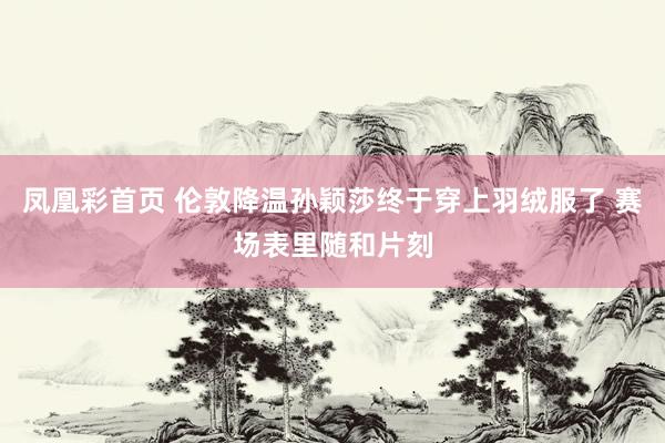 凤凰彩首页 伦敦降温孙颖莎终于穿上羽绒服了 赛场表里随和片刻