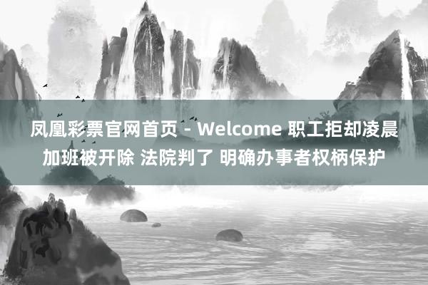 凤凰彩票官网首页 - Welcome 职工拒却凌晨加班被开除 法院判了 明确办事者权柄保护