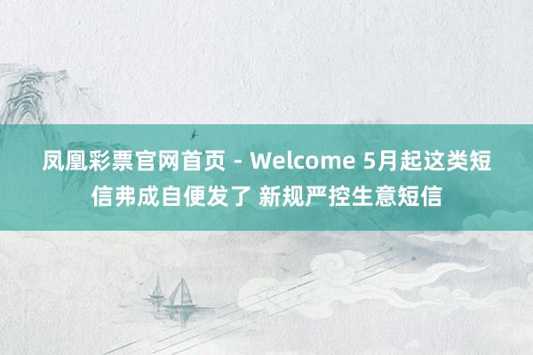 凤凰彩票官网首页 - Welcome 5月起这类短信弗成自便发了 新规严控生意短信