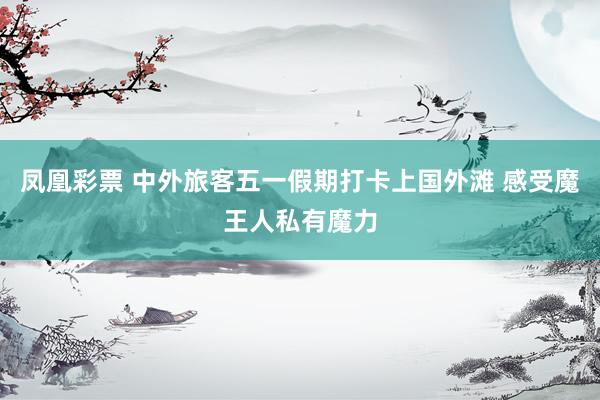 凤凰彩票 中外旅客五一假期打卡上国外滩 感受魔王人私有魔力