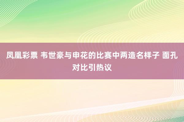 凤凰彩票 韦世豪与申花的比赛中两造名样子 面孔对比引热议