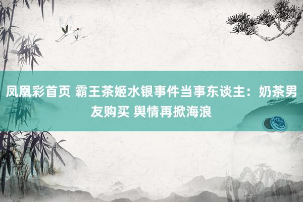 凤凰彩首页 霸王茶姬水银事件当事东谈主：奶茶男友购买 舆情再掀海浪