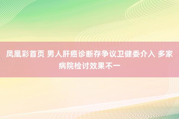 凤凰彩首页 男人肝癌诊断存争议卫健委介入 多家病院检讨效果不一