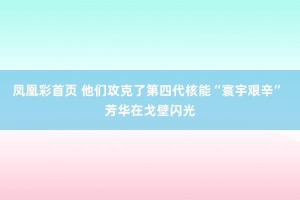 凤凰彩首页 他们攻克了第四代核能“寰宇艰辛” 芳华在戈壁闪光