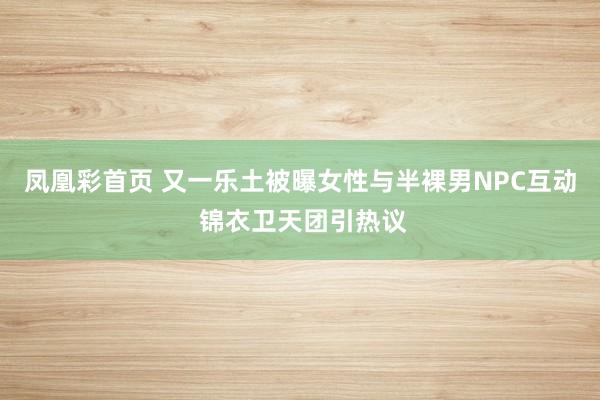 凤凰彩首页 又一乐土被曝女性与半裸男NPC互动 锦衣卫天团引热议