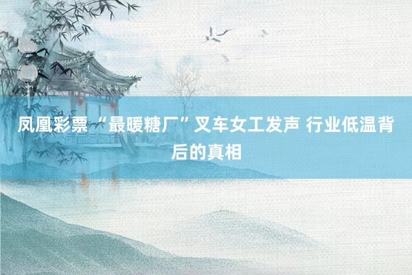 凤凰彩票 “最暖糖厂”叉车女工发声 行业低温背后的真相
