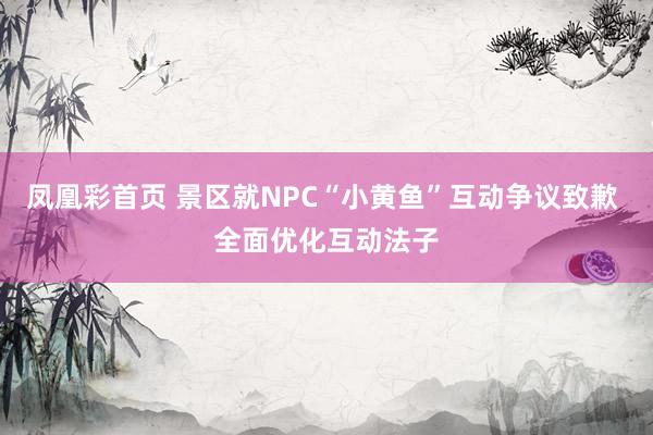 凤凰彩首页 景区就NPC“小黄鱼”互动争议致歉 全面优化互动法子
