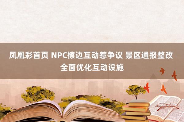 凤凰彩首页 NPC擦边互动惹争议 景区通报整改 全面优化互动设施