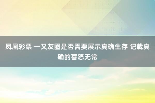 凤凰彩票 一又友圈是否需要展示真确生存 记载真确的喜怒无常