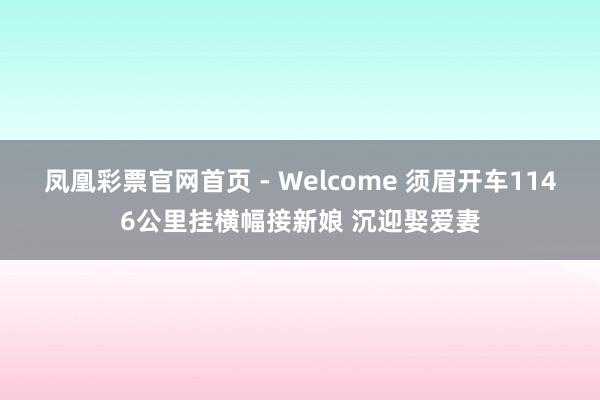 凤凰彩票官网首页 - Welcome 须眉开车1146公里挂横幅接新娘 沉迎娶爱妻