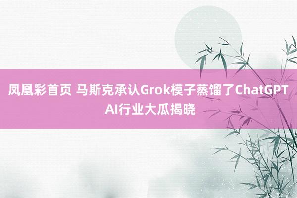 凤凰彩首页 马斯克承认Grok模子蒸馏了ChatGPT AI行业大瓜揭晓
