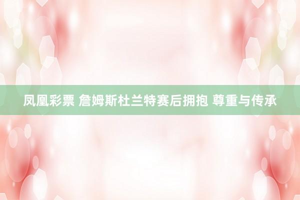 凤凰彩票 詹姆斯杜兰特赛后拥抱 尊重与传承