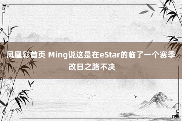 凤凰彩首页 Ming说这是在eStar的临了一个赛季 改日之路不决