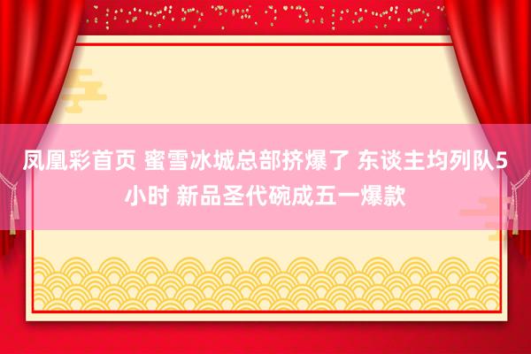 凤凰彩首页 蜜雪冰城总部挤爆了 东谈主均列队5小时 新品圣代碗成五一爆款