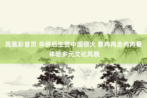 凤凰彩首页 华侨后生赞中国很大 要冉冉走冉冉看 体验多元文化风貌