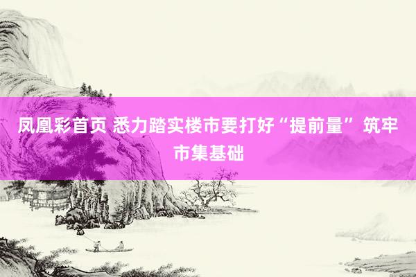 凤凰彩首页 悉力踏实楼市要打好“提前量” 筑牢市集基础