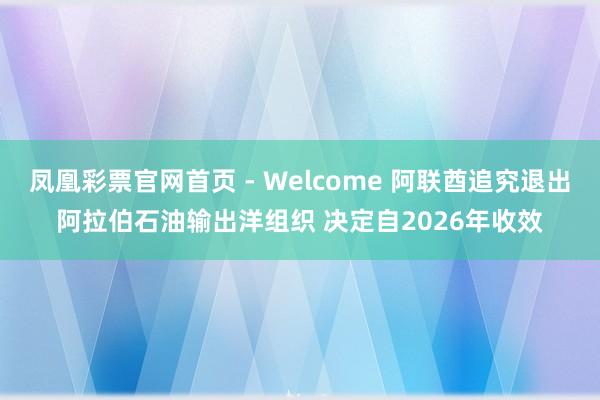 凤凰彩票官网首页 - Welcome 阿联酋追究退出阿拉伯石油输出洋组织 决定自2026年收效
