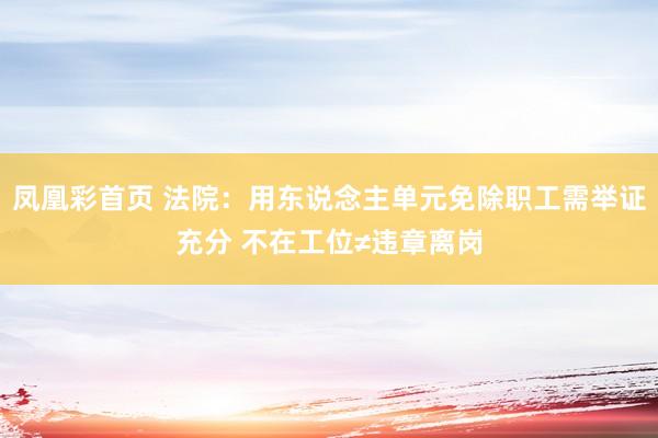 凤凰彩首页 法院：用东说念主单元免除职工需举证充分 不在工位≠违章离岗