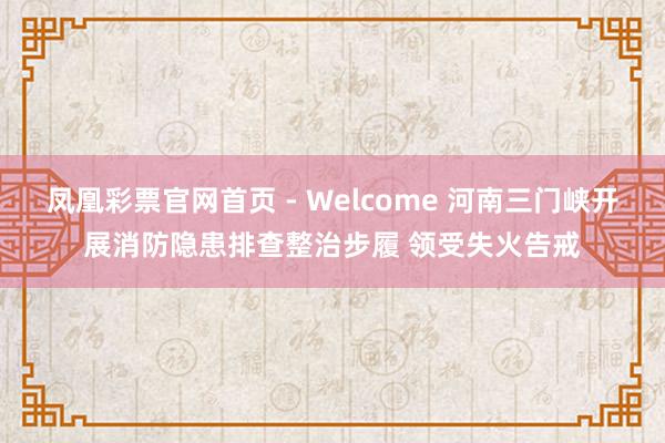 凤凰彩票官网首页 - Welcome 河南三门峡开展消防隐患排查整治步履 领受失火告戒
