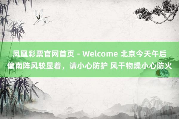 凤凰彩票官网首页 - Welcome 北京今天午后偏南阵风较显着，请小心防护 风干物燥小心防火