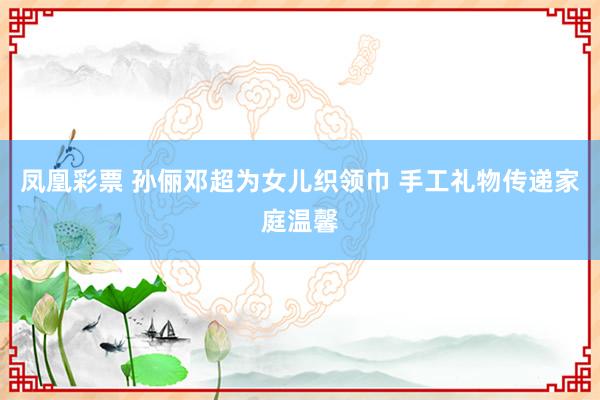 凤凰彩票 孙俪邓超为女儿织领巾 手工礼物传递家庭温馨