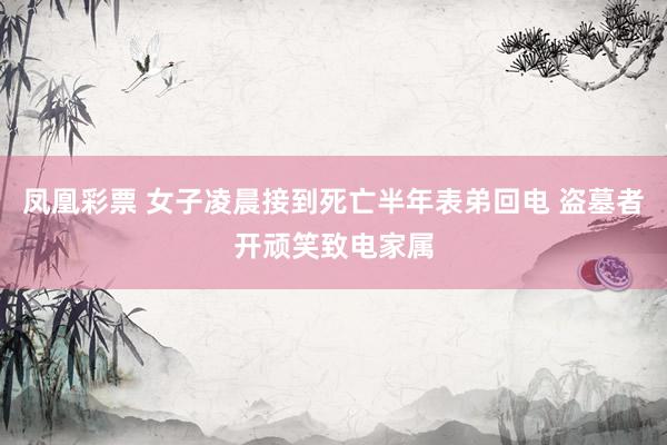 凤凰彩票 女子凌晨接到死亡半年表弟回电 盗墓者开顽笑致电家属