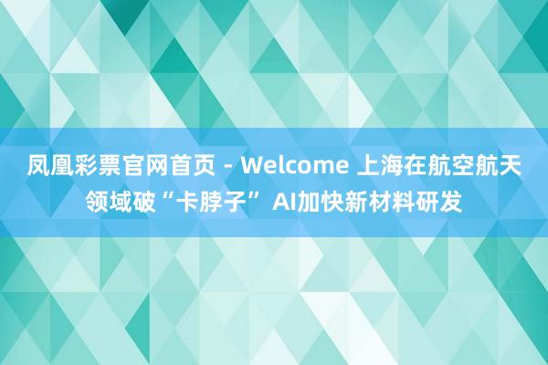 凤凰彩票官网首页 - Welcome 上海在航空航天领域破“卡脖子” AI加快新材料研发