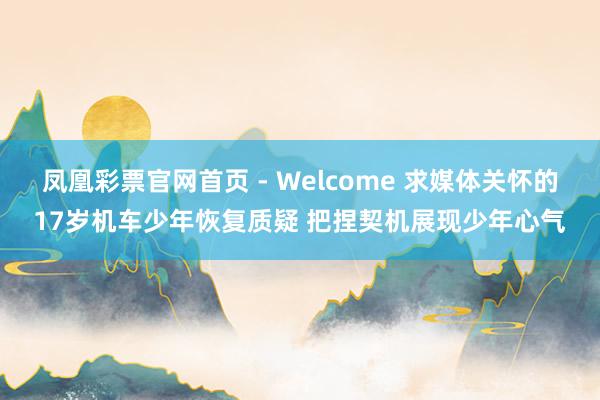 凤凰彩票官网首页 - Welcome 求媒体关怀的17岁机车少年恢复质疑 把捏契机展现少年心气