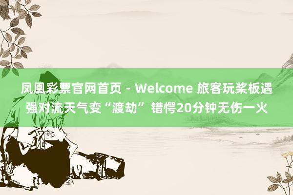 凤凰彩票官网首页 - Welcome 旅客玩桨板遇强对流天气变“渡劫” 错愕20分钟无伤一火