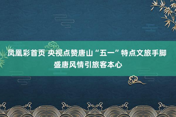 凤凰彩首页 央视点赞唐山“五一”特点文旅手脚 盛唐风情引旅客本心