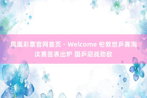 凤凰彩票官网首页 - Welcome 伦敦世乒赛淘汰赛签表出炉 国乒迎战劲敌