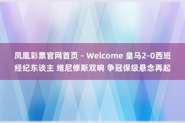 凤凰彩票官网首页 - Welcome 皇马2-0西班经纪东谈主 维尼修斯双响 争冠保级悬念再起