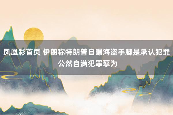 凤凰彩首页 伊朗称特朗普自曝海盗手脚是承认犯罪 公然自满犯罪孽为