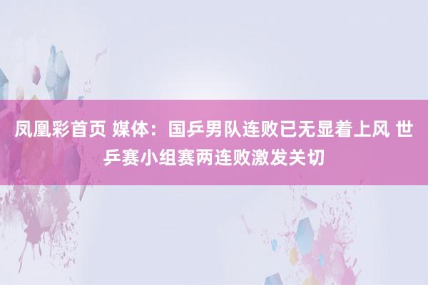 凤凰彩首页 媒体:国乒男队连败已无显着上风 世乒赛小组赛两连败激发关切