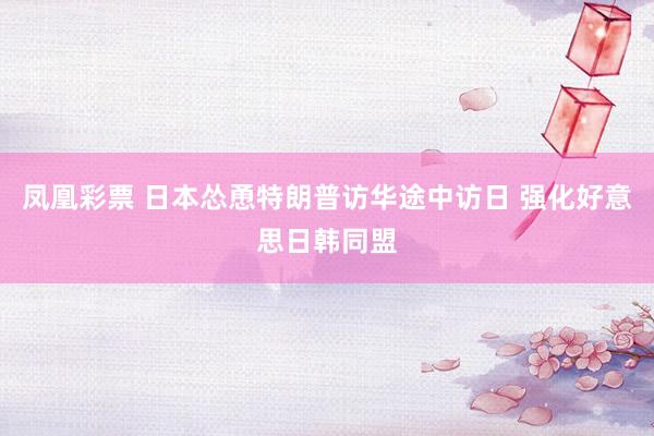 凤凰彩票 日本怂恿特朗普访华途中访日 强化好意思日韩同盟