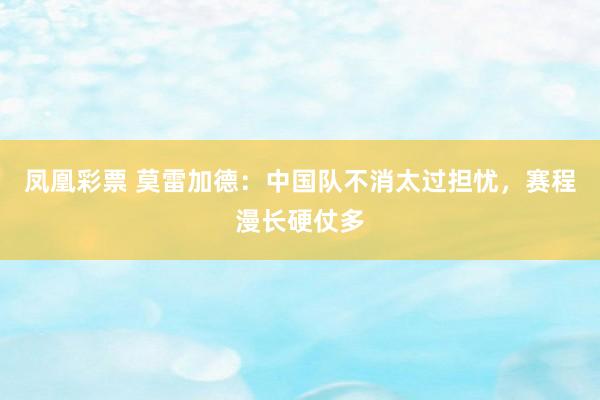 凤凰彩票 莫雷加德：中国队不消太过担忧，赛程漫长硬仗多