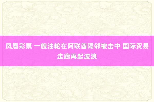 凤凰彩票 一艘油轮在阿联酋隔邻被击中 国际贸易走廊再起波浪