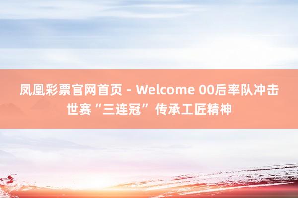 凤凰彩票官网首页 - Welcome 00后率队冲击世赛“三连冠” 传承工匠精神