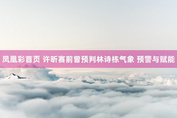 凤凰彩首页 许昕赛前曾预判林诗栋气象 预警与赋能