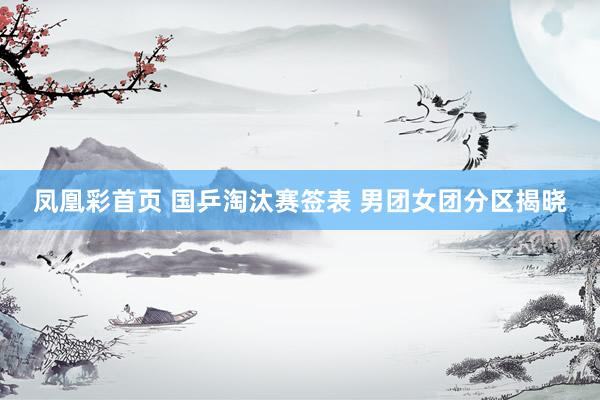凤凰彩首页 国乒淘汰赛签表 男团女团分区揭晓